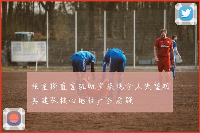 帕金斯直言班凯罗表现令人失望对其建队核心地位产生质疑