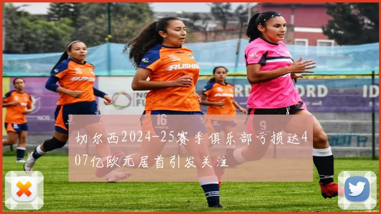 切尔西2024-25赛季俱乐部亏损达407亿欧元居首引发关注