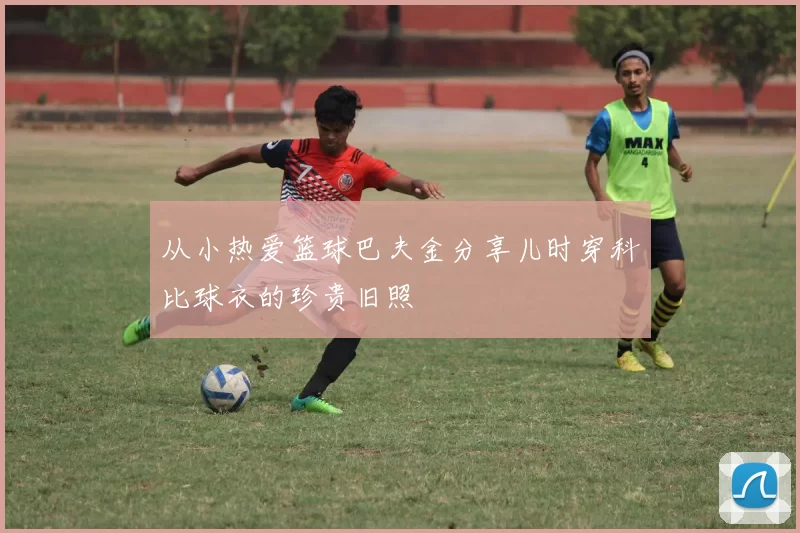 从小热爱篮球巴夫金分享儿时穿科比球衣的珍贵旧照