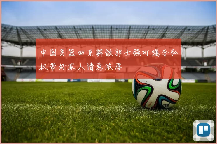 中国男篮回京解散郭士强叮嘱李弘权带好家人情意浓厚