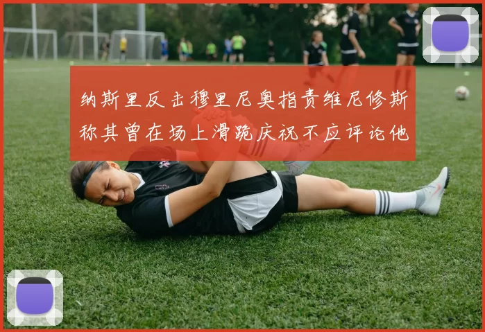 纳斯里反击穆里尼奥指责维尼修斯称其曾在场上滑跪庆祝不应评论他人