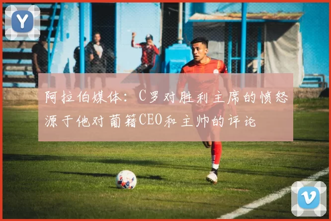 阿拉伯媒体：C罗对胜利主席的愤怒源于他对葡籍CEO和主帅的评论