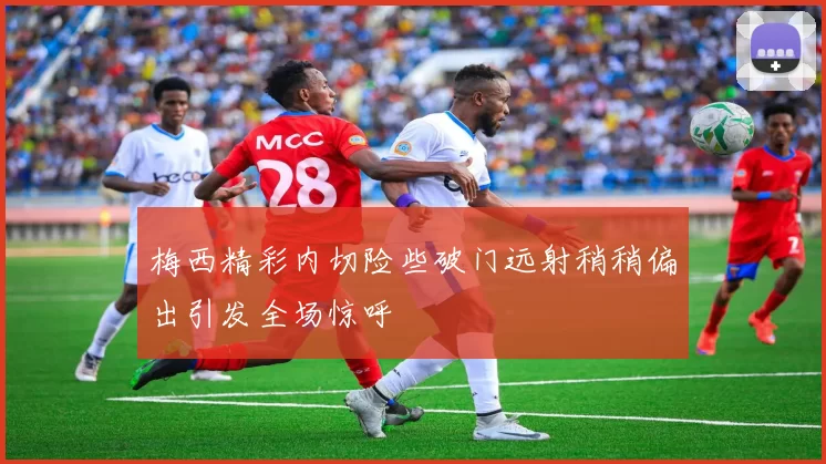梅西精彩内切险些破门远射稍稍偏出引发全场惊呼
