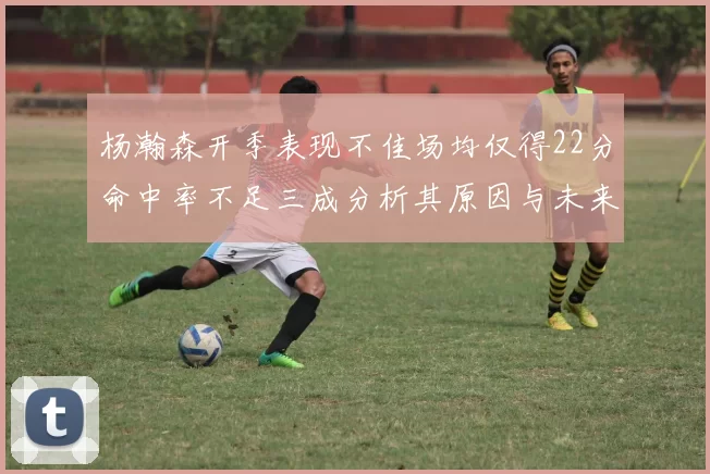 杨瀚森开季表现不佳场均仅得22分命中率不足三成分析其原因与未来发展潜力