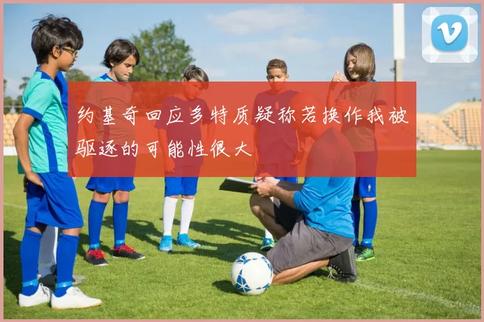 约基奇回应多特质疑称若换作我被驱逐的可能性很大