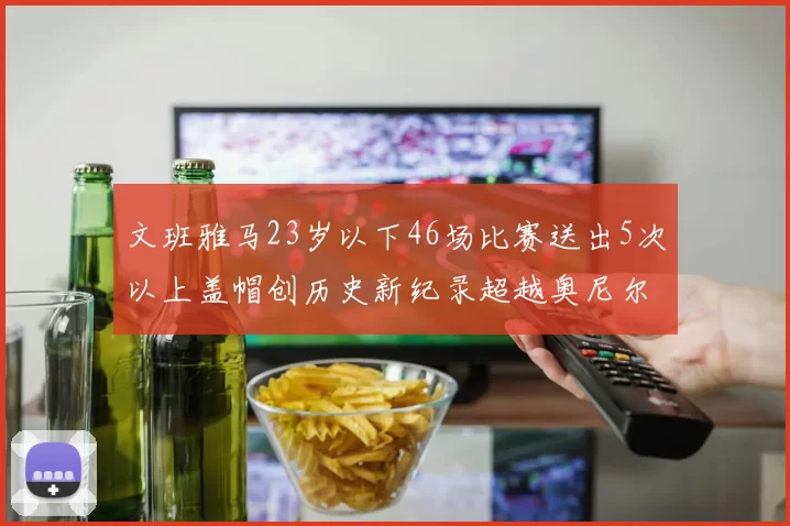 文班雅马23岁以下46场比赛送出5次以上盖帽创历史新纪录超越奥尼尔