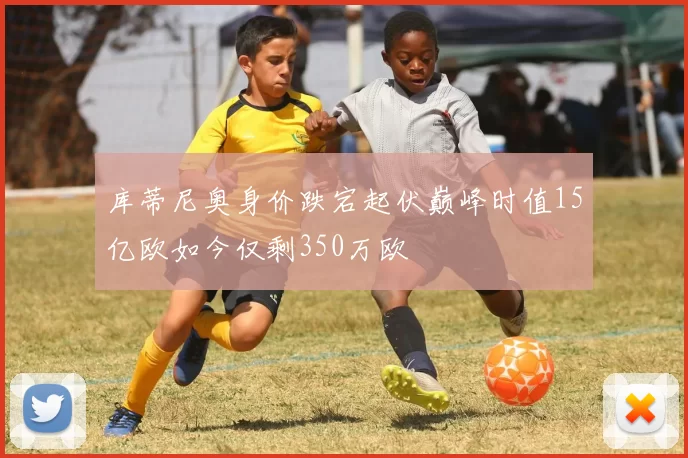 库蒂尼奥身价跌宕起伏巅峰时值15亿欧如今仅剩350万欧