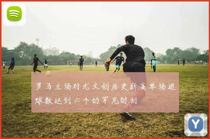 罗马主场对尤文创历史新高单场进球数达到六个的罕见时刻