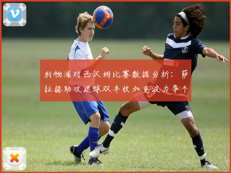 利物浦对西汉姆比赛数据分析：萨拉赫助攻进球双丰收加克波力争个人职业生涯50球